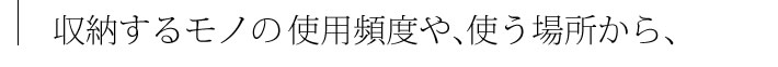 収納するモノの使用頻度や、使う場所から、