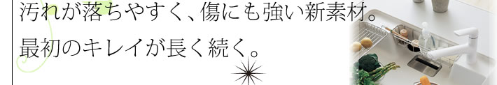 汚れが落ちやすく、キズにも強い新素材。最初のキレイが長く続く