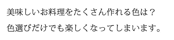 美味しいお料理をたくさん作れる色は?色選びだけでも楽しくなってしまいます。