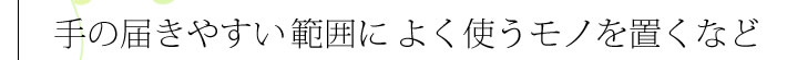 手の届きやすい範囲によく使うモノを置くなど