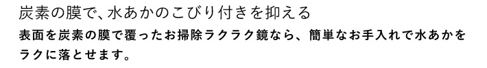 炭素の膜で、水あかのこびり付きを抑える 表面を炭素の膜で覆ったお掃除ラクラク鏡なら、簡単なお手入れで水あかをラクに落とせます。