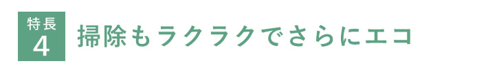 特長４　掃除もラクラクでさらにエコ