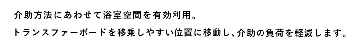 介助方法にあわせて浴室空間を有効利用。トランスファーボードを移乗しやすい位置に移動し、介助の負荷を軽減します。