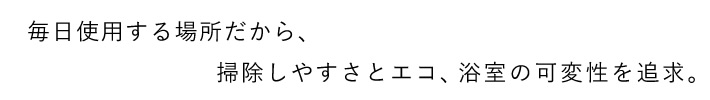 毎日使用する場所だから、掃除しやすさとエコ、浴室の可変性を追求。