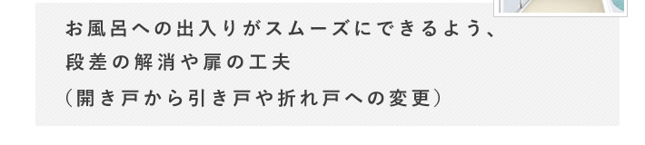 お風呂への出入りがスムーズにできるよう、段差の解消や扉の工夫（開き戸から引き戸や折れ戸への変更）