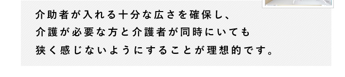 介助者が入れる十分な広さを確保し、介護が必要な方と介護者が同時にいても狭く感じないようにすることが理想的です。