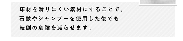 床材を滑りにくい素材にすることで、石鹸やシャンプーを使用した後でも転倒の危険を減らせます。