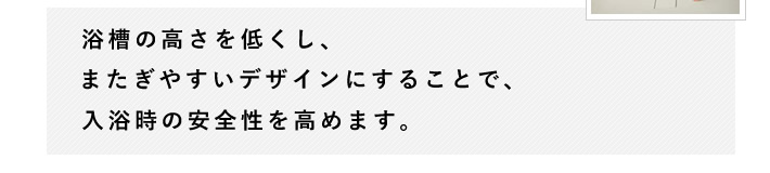 浴槽の高さを低くし、またぎやすいデザインにすることで、入浴時の安全性を高めます。