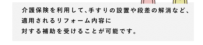 介護保険を利用して、手すりの設置や段差の解消など、適用されるリフォーム内容に対する補助を受けることが可能です。