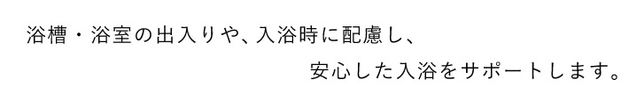 浴槽・浴室の出入りや、入浴時に配慮し、安心した入浴をサポートします。