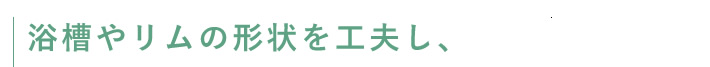 浴槽やリムの形状を工夫し、