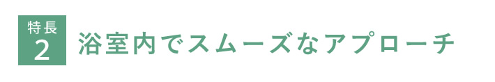 特長２　浴室内でスムーズなアプローチ
