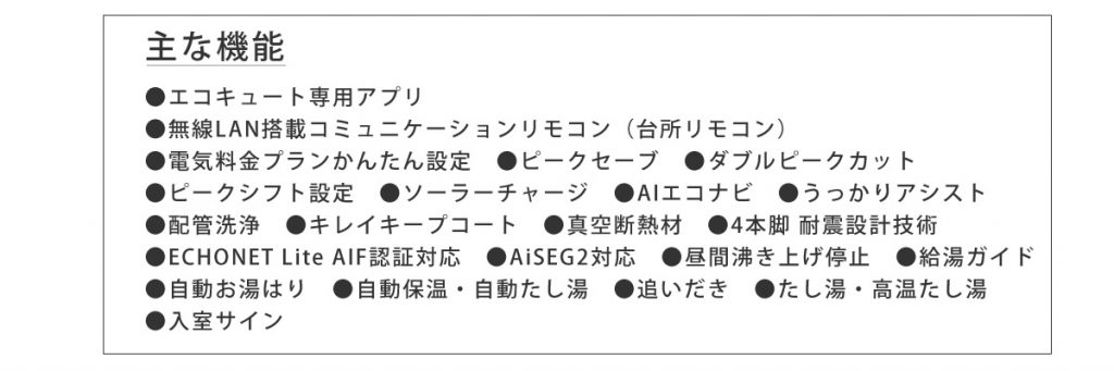 画像：主な機能　●エコキュート専用アプリ　●無線LAN搭載コミュニケーションリモコン（台所リモコン）　●電気料金プランかんたん設定　●ピークセーブ　●ダブルピークカット　●ピークシフト設定　●ソーラーチャージ　●AIエコナビ　●うっかりアシスト　●配管洗浄　●キレイキープコート　●真空断熱材　●4本脚 耐震設計技術　●ECHONET Lite AIF認証対応　●AiSEG2対応　●昼間沸き上げ停止　●給湯ガイド　●自動お湯はり　●自動保温・自動たし湯　●追いだき　●たし湯・高温たし湯　●入室サイン