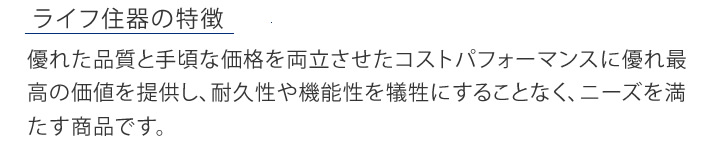 ライフ住器の特徴　優れた品質と手頃な価格を両立させたコストパフォーマンスに優れ最高の価値を提供し、耐久性や機能性を犠牲にすることなく、ニーズを満たす商品です。