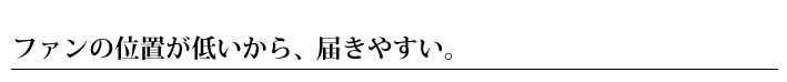 ファンの位置が低いから、届きやすい。