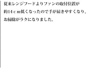 従来レンジフードよりファンの取付位置が約14ｃｍ低くなったので手が届きやすくなり、お掃除がラクになりました。