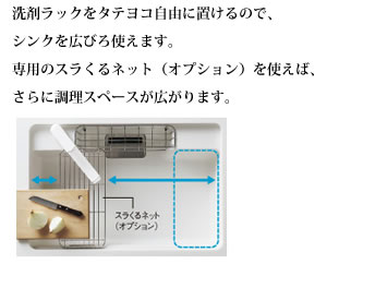 洗剤ラックをタテヨコ自由に置けるので、シンクを広びろ使えます。専用のスラくるネット（オプション）を使えば、さらに調理スペースが広がります。