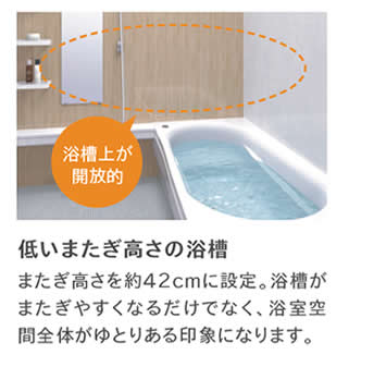 浴槽上が開放的　低いまたぎ高さの浴槽またぎ高さを約42cmに設定。浴槽がまたぎやすくなるだけでなく、浴室空間全体がゆとりある印象になります。